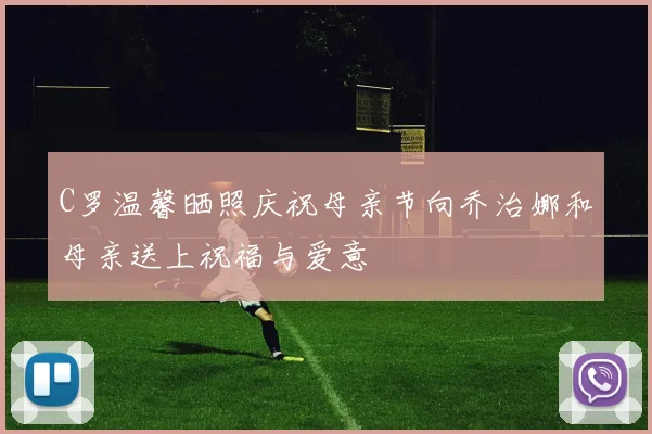C罗温馨晒照庆祝母亲节向乔治娜和母亲送上祝福与爱意