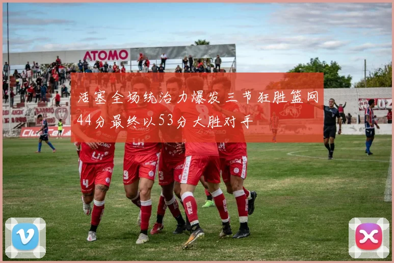 活塞全场统治力爆发三节狂胜篮网44分最终以53分大胜对手