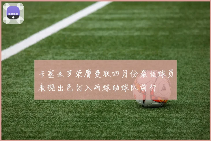 卡塞米罗荣膺曼联四月份最佳球员表现出色打入两球助球队前行