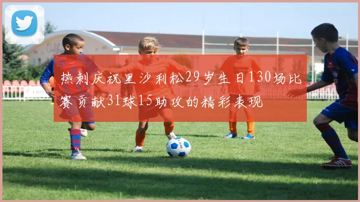 热刺庆祝里沙利松29岁生日130场比赛贡献31球15助攻的精彩表现
