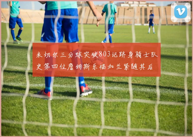 米切尔三分球突破803记跻身骑士队史第四位詹姆斯乐福加兰紧随其后