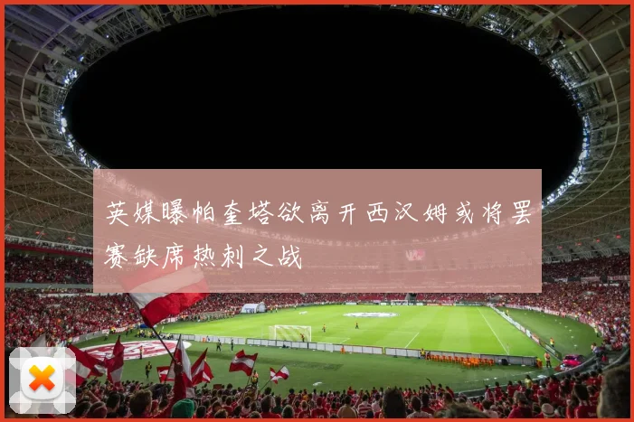 英媒曝帕奎塔欲离开西汉姆或将罢赛缺席热刺之战