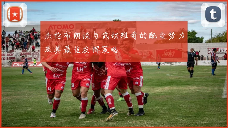 杰伦布朗谈与武切维奇的配合努力及其最佳发挥策略