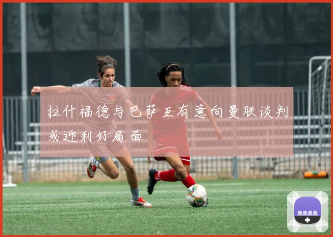 拉什福德与巴萨互有意向曼联谈判或迎利好局面