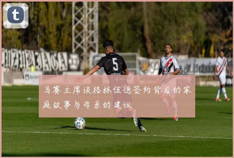 马赛主席谈格林伍德签约背后的家庭故事与母亲的建议