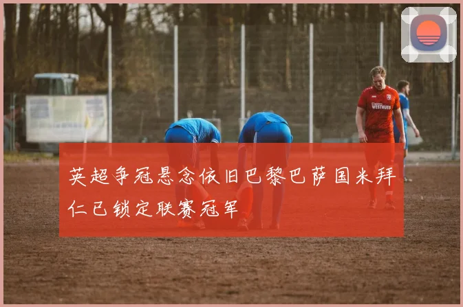 英超争冠悬念依旧巴黎巴萨国米拜仁已锁定联赛冠军