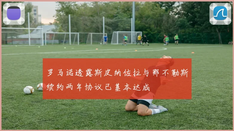 罗马诺透露斯皮纳佐拉与那不勒斯续约两年协议已基本达成