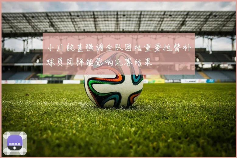 小川航基强调全队团结重要性替补球员同样能影响比赛结果