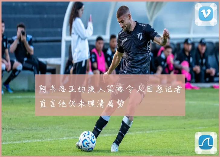 阿韦洛亚的换人策略令人困惑记者直言他仍未理清局势