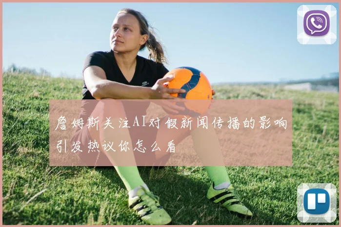 詹姆斯关注AI对假新闻传播的影响引发热议你怎么看