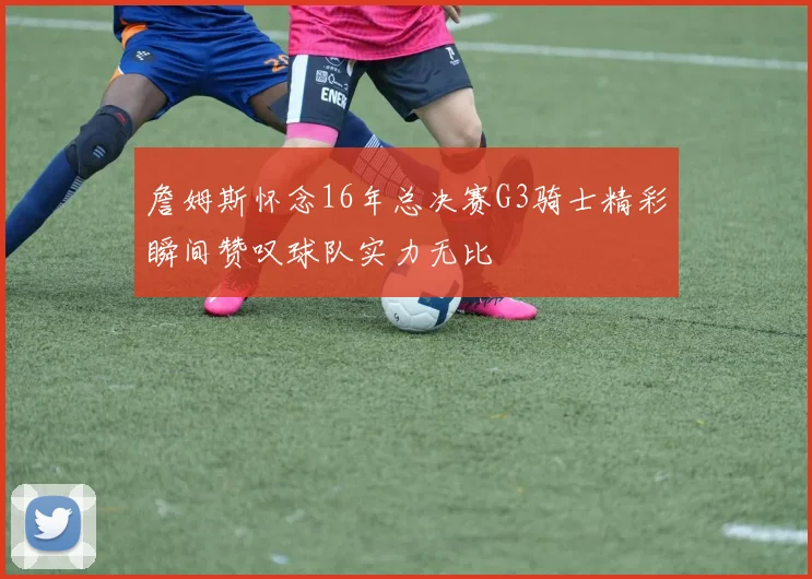 詹姆斯怀念16年总决赛G3骑士精彩瞬间赞叹球队实力无比