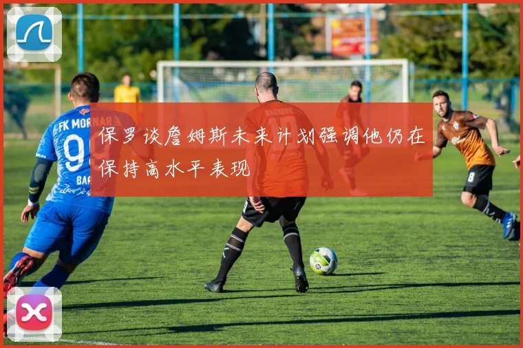 保罗谈詹姆斯未来计划强调他仍在保持高水平表现
