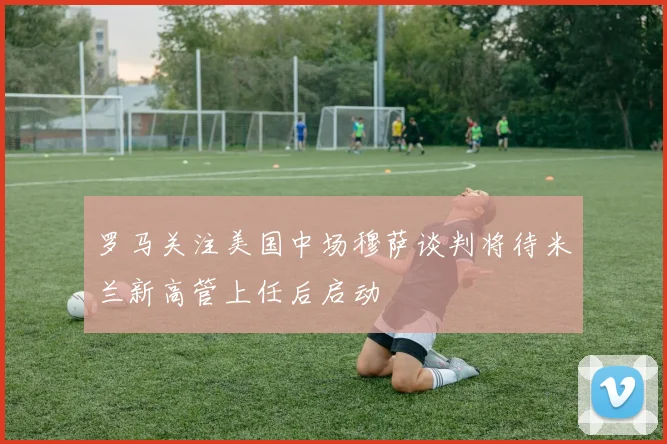 罗马关注美国中场穆萨谈判将待米兰新高管上任后启动
