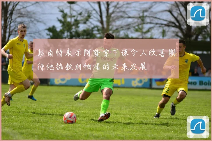 彭南特表示阿隆索下课令人欣喜期待他执教利物浦的未来发展