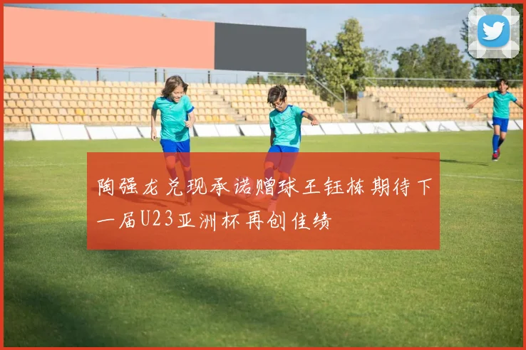 陶强龙兑现承诺赠球王钰栋期待下一届U23亚洲杯再创佳绩