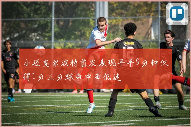 小迈克尔波特首发表现平平9分钟仅得1分三分球命中率低迷