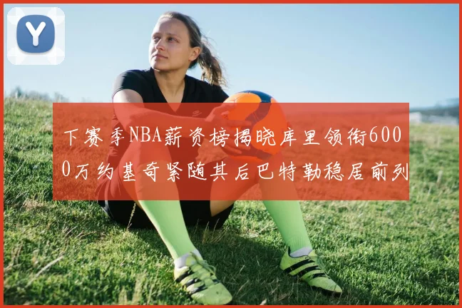 下赛季NBA薪资榜揭晓库里领衔6000万约基奇紧随其后巴特勒稳居前列
