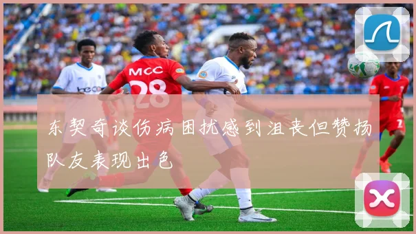 东契奇谈伤病困扰感到沮丧但赞扬队友表现出色