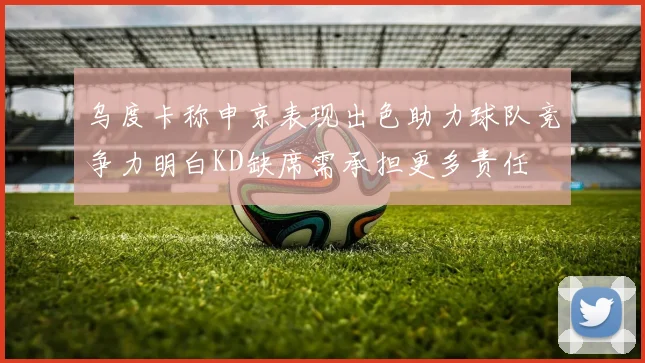 乌度卡称申京表现出色助力球队竞争力明白KD缺席需承担更多责任