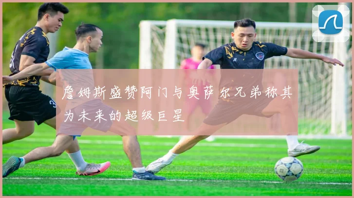 詹姆斯盛赞阿门与奥萨尔兄弟称其为未来的超级巨星