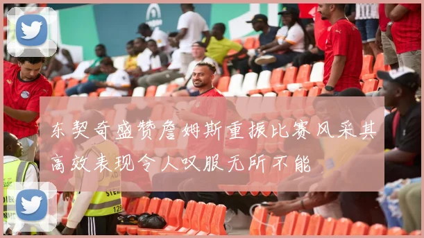 东契奇盛赞詹姆斯重振比赛风采其高效表现令人叹服无所不能