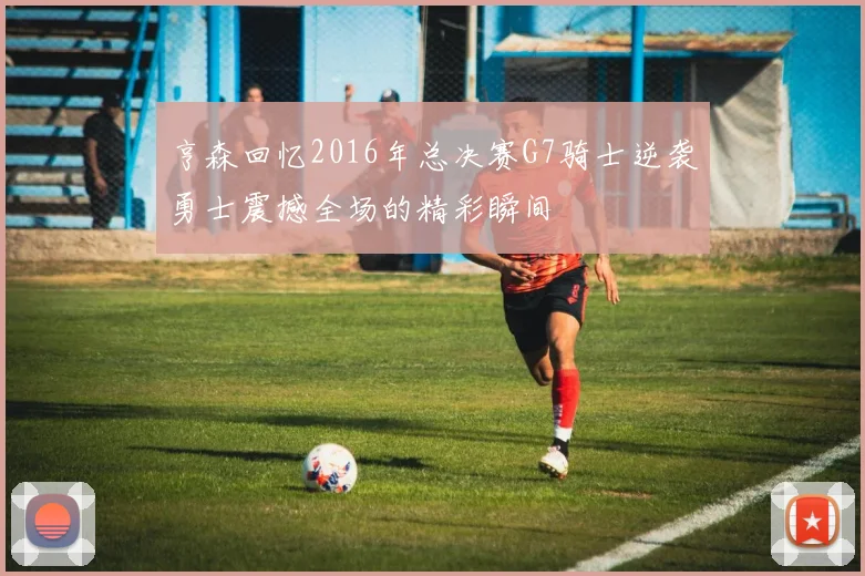 亨森回忆2016年总决赛G7骑士逆袭勇士震撼全场的精彩瞬间