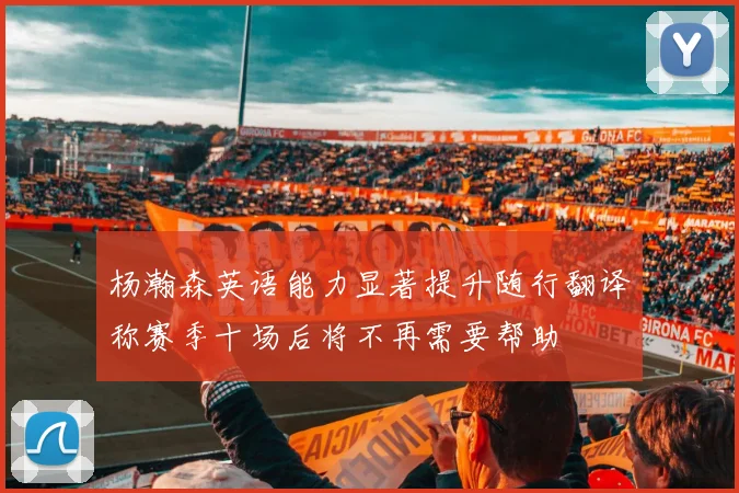 杨瀚森英语能力显著提升随行翻译称赛季十场后将不再需要帮助